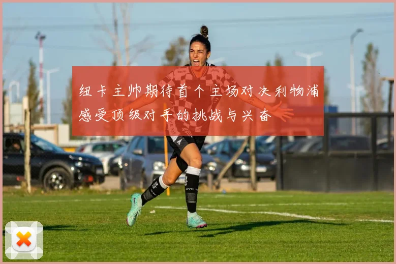 纽卡主帅期待首个主场对决利物浦感受顶级对手的挑战与兴奋