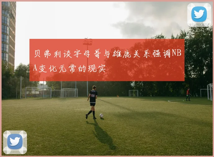 贝弗利谈字母哥与雄鹿关系强调NBA变化无常的现实