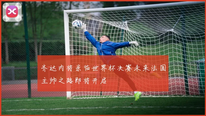 齐达内将亲临世界杯决赛未来法国主帅之路即将开启