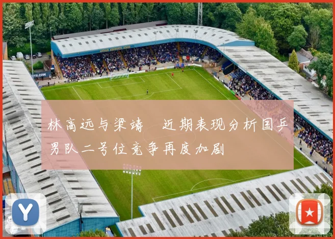 林高远与梁靖崑近期表现分析国乒男队二号位竞争再度加剧