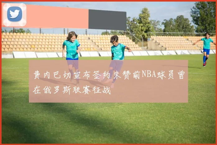 费内巴切宣布签约朱赞前NBA球员曾在俄罗斯联赛征战