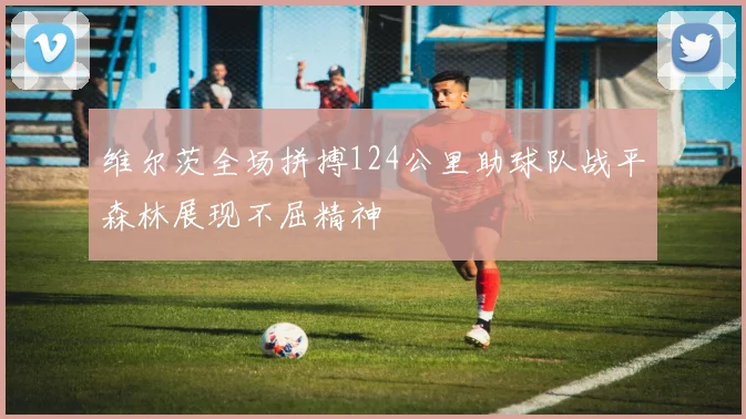 维尔茨全场拼搏124公里助球队战平森林展现不屈精神