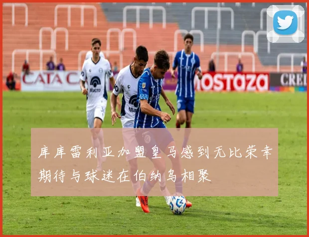 库库雷利亚加盟皇马感到无比荣幸期待与球迷在伯纳乌相聚